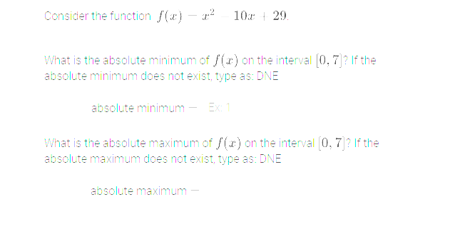 Consider the function f(x) — ² — 10x + 29.
What is the absolute minimum of f(x) on the interval [0, 7]? If the
absolute minimum does not exist, type as: DNE
absolute minimum - Ex: 1
What is the absolute maximum of f(x) on the interval [0, 7]? If the
absolute maximum does not exist, type as: DNE
absolute maximum -