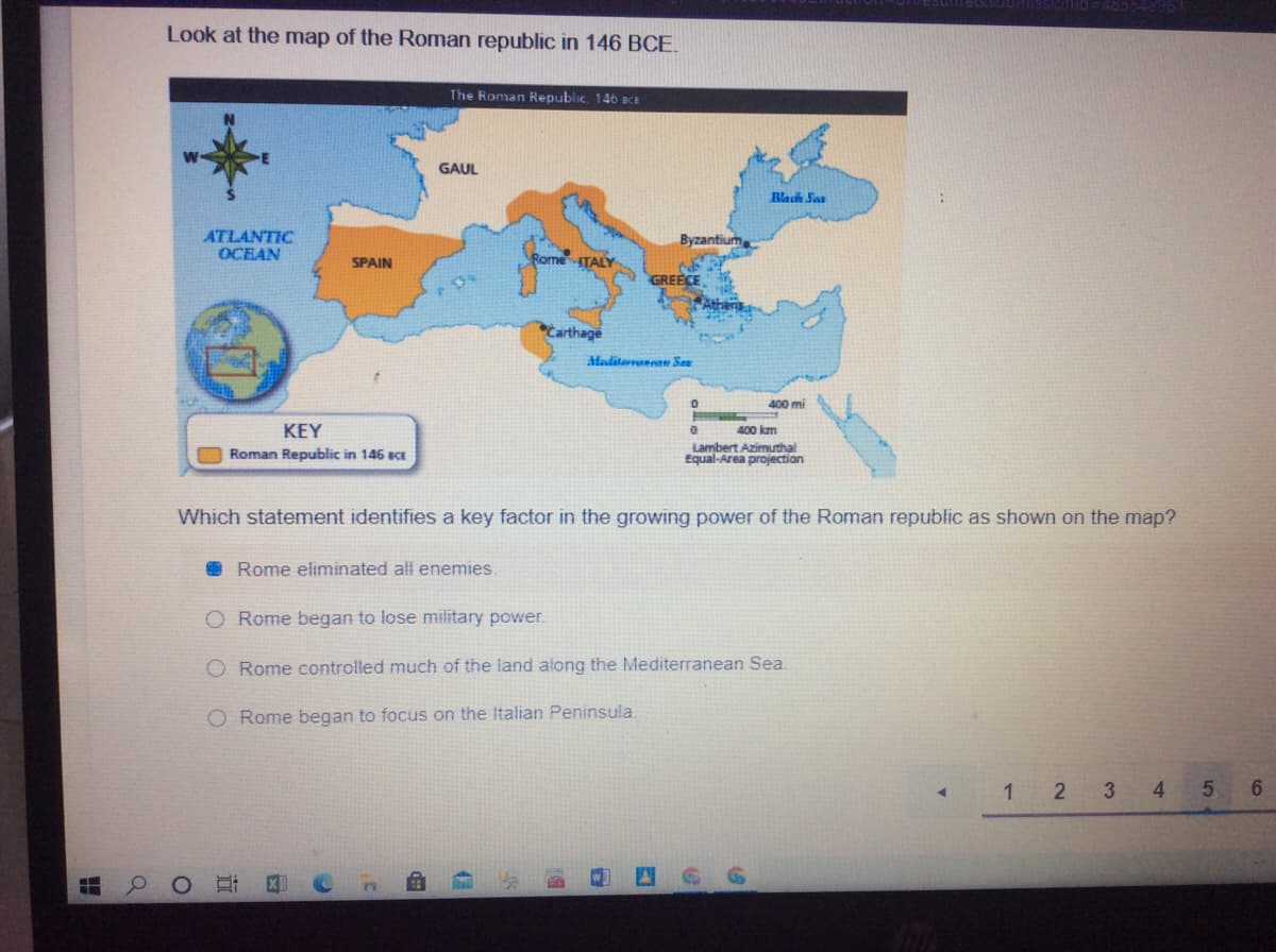 Look at the map of the Roman republic in 146 BCE.
The Roman Republic, 146 BCE
GAUL
Mach San
ATLANTIC
OCEAN
Byzantium
Rome ITALY
SPAIN
GREECE
Carthage
Meditarena San
400 mi
KEY
400 km
Roman Republic in 146 acE
Lambert Azimuthal
Equal-Area projection
Which statement identifies a key factor in the growing power of the Roman republic as shown on the map?
Rome eliminated all enemies.
O Rome began to lose military power.
O Rome controlled much of the land along the Mediterranean Sea.
O Rome began to focus on the Italian Peninsula
3.
4
5.
6.
