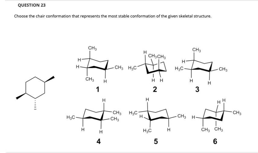 QUESTION 23
Choose the chair conformation that represents the most stable conformation of the given skeletal structure.
CH3
CH3
H
CH3CH3
H-
H-
- CH3 H3C
H3C-
- CH3
CH3
H
нн
H
H
1
2
3
H
H
CH3 H3C
CH3
CH3
H3C-
- CH3 H-
H
H
H3C
CH3 CH3
4
5
6
