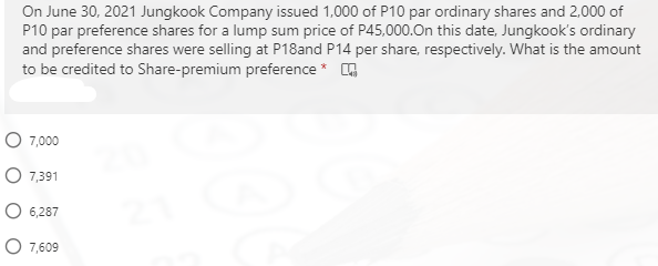 On June 30, 2021 Jungkook Company issued 1,000 of P10 par ordinary shares and 2,000 of
P10 par preference shares for a lump sum price of P45,000.On this date, Jungkook's ordinary
and preference shares were selling at P18and P14 per share, respectively. What is the amount
to be credited to Share-premium preference *
O 7,000
O 7,391
6,287
O 7,609
