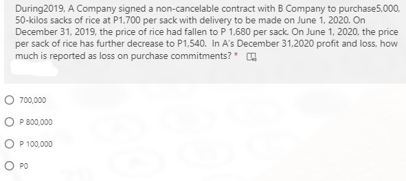 During2019, A Company signed a non-cancelable contract with B Company to purchase5,000,
50-kilos sacks of rice at P1,700 per sack with delivery to be made on June 1, 2020. On
December 31, 2019, the price of rice had fallen to P 1,680 per sack. On June 1, 2020, the price
per sack of rice has further decrease to P1,540. In A's December 31,2020 profit and loss, how
much is reported as loss on purchase commitments? * G
O 700,000
O P 800,000
O P 100,000
O PO
