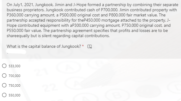 On July1, 2021, Jungkook, Jimin and J-Hope formed a partnership by combining their separate
business proprietors. Jungkook contributed cash of P700,000. Jimin contributed property with
P360,000 carrying amount, a P500,000 original cost and P800,000 fair market value. The
partnership accepted responsibility for theP450,000 mortgage attached to the property. J-
Hope contributed equipment with aP300,000 carrying amount, P750,000 original cost, and
P550,000 fair value. The partnership agreement specifies that profits and losses are to be
shareequally but is silent regarding capital contributions.
What is the capital balance of Jungkook? *
O 533,000
O 700,000
750,000
550,000

