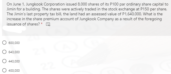 On June 1, Jungkook Corporation issued 8,000 shares of its P100 par ordinary share capital to
Jimin for a building. The shares were actively traded in the stock exchange at P150 per share.
The Jimin's last property tax bill, the land had an assessed value of P1,640,000. What is the
increase in the share premium account of Jungkook Company as a result of the foregoing
issuance of shares? *
O 600,000
O 640,000
O 440,000
O 400,000
