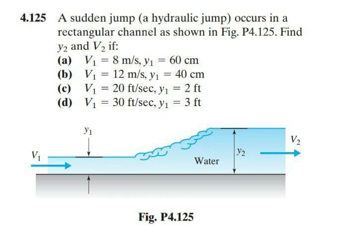 4.125 A sudden jump (a hydraulic jump) occurs in a
rectangular channel as shown in Fig. P4.125. Find
y2 and V, if:
(a) V1 = 8 m/s, y1 = 60 cm
(b) Vị = 12 m/s, y1 = 40 cm
(c) V1
(d) V1
= 20 ft/sec, y1 = 2 ft
30 ft/sec, y1 = 3 ft
V2
y2
V1
Water
Fig. P4.125
