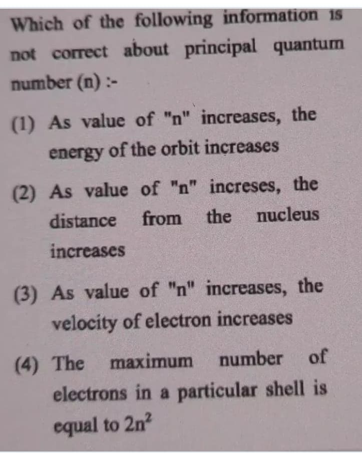 Which of the following information is
not correct about principal quantum
number (n) :-
(1) As value of "n" increases, the
energy of the orbit increases
(2) As value of "n" increses, the
distance
from
the
nucleus
increases
(3) As value of "n" increases, the
velocity of electron increases
(4) The maximum
number
of
electrons in a particular shell is
equal to 2n

