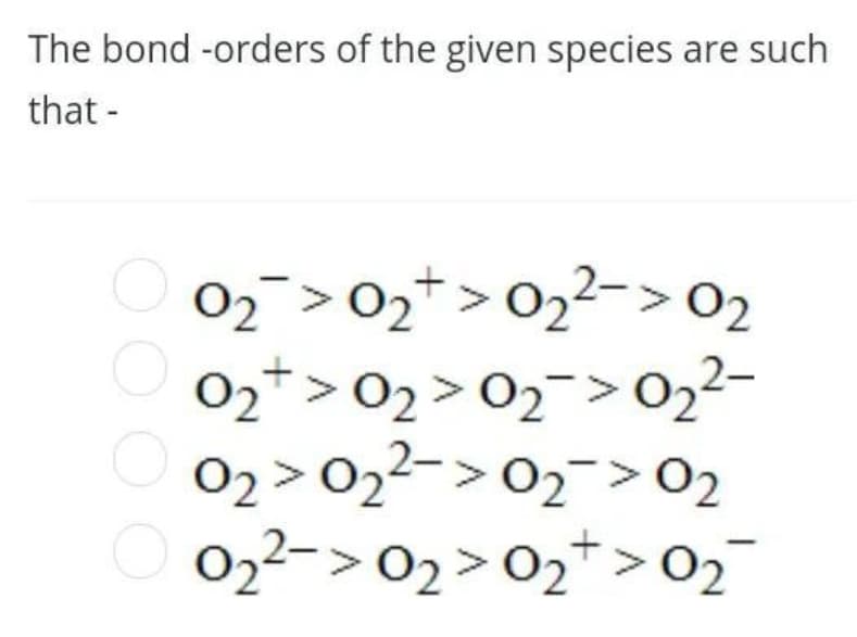 The bond -orders of the given species are such
that -
02 > 02+ > 02²-> 02
02* > 02 > 02¯>022-
02 > 022-> 02>02
O 022-> 02>02*>02
