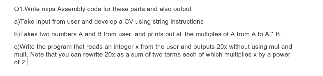 Q1.Write mips Assembly code for these parts and also output
a)Take input from user and develop a CV using string instructions
b)Takes two numbers A and B from user, and prints out all the multiples of A from A to A * B.
c)Write the program that reads an integer x from the user and outputs 20x without using mul and
mult. Note that you can rewrite 20x as a sum of two terms each of which multiplies x by a power
of 2||
