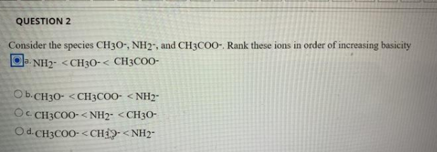QUESTION 2
Consider the species CH30-, NH2", and CH3COO-. Rank these ions in order of increasing basicity
a. NH2- <CH3O-< CH3COO-
COb.CH3O- <CH3COO- <NH2-
Oc. CH3COO- <NH2- <CH3O-
Od.CH3COO-< CHIP- <NH2-
