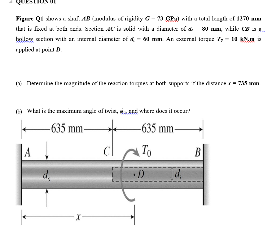 ON 01
Figure Q1 shows a shaft AB (modulus of rigidity G = 73 GPa) with a total length of 1270 mm
that is fixed at both ends. Section AC is solid with a diameter of do = 80 mm, while CB is a
hollow section with an internal diameter of di = 60 mm. An external torque T, = 10 kN.m is
applied at point D.
(a) Determine the magnitude of the reaction torques at both supports if the distance x = 735 mm.
(b) What is the maximum angle of twist, aand where does it occur?
-635 mm-
-635 mm-
|A
To
В
•D
d,
