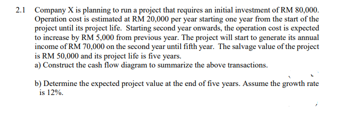 2.1 Company X is planning to run a project that requires an initial investment of RM 80,000.
Operation cost is estimated at RM 20,000 per year starting one year from the start of the
project until its project life. Starting second year onwards, the operation cost is expected
to increase by RM 5,000 from previous year. The project will start to generate its annual
income of RM 70,000 on the second year until fifth year. The salvage value of the project
is RM 50,000 and its project life is five years.
a) Construct the cash flow diagram to summarize the above transactions.
b) Determine the expected project value at the end of five years. Assume the growth rate
is 12%.
