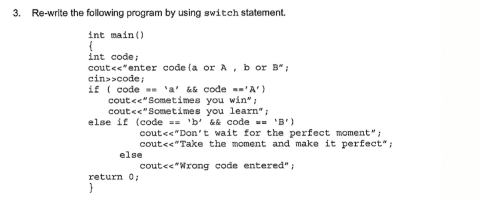 Re-write the following program by using switch statement.
int main ()
{
int code;
cout<<"enter code (a or A , b or B";
cin>>code;
if ( code == 'a' && code =='A')
cout<<"Sometimes you win" ;
cout<<"Sometimes you learn";
else if (code == 'b' && code == 'B')
cout<<"Don't wait for the perfect moment";
cout<<"Take the moment and make it perfect";
else
cout<<"Wrong code entered";
return 0;
