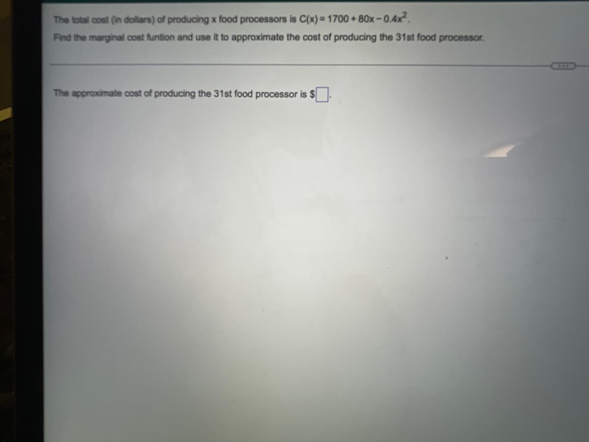 The total cost (in dollars) of producing x food processors is C(x) = 1700+80x-0.4x².
Find the marginal cost funtion and use it to approximate the cost of producing the 31st food processor.
The approximate cost of producing the 31st food processor is