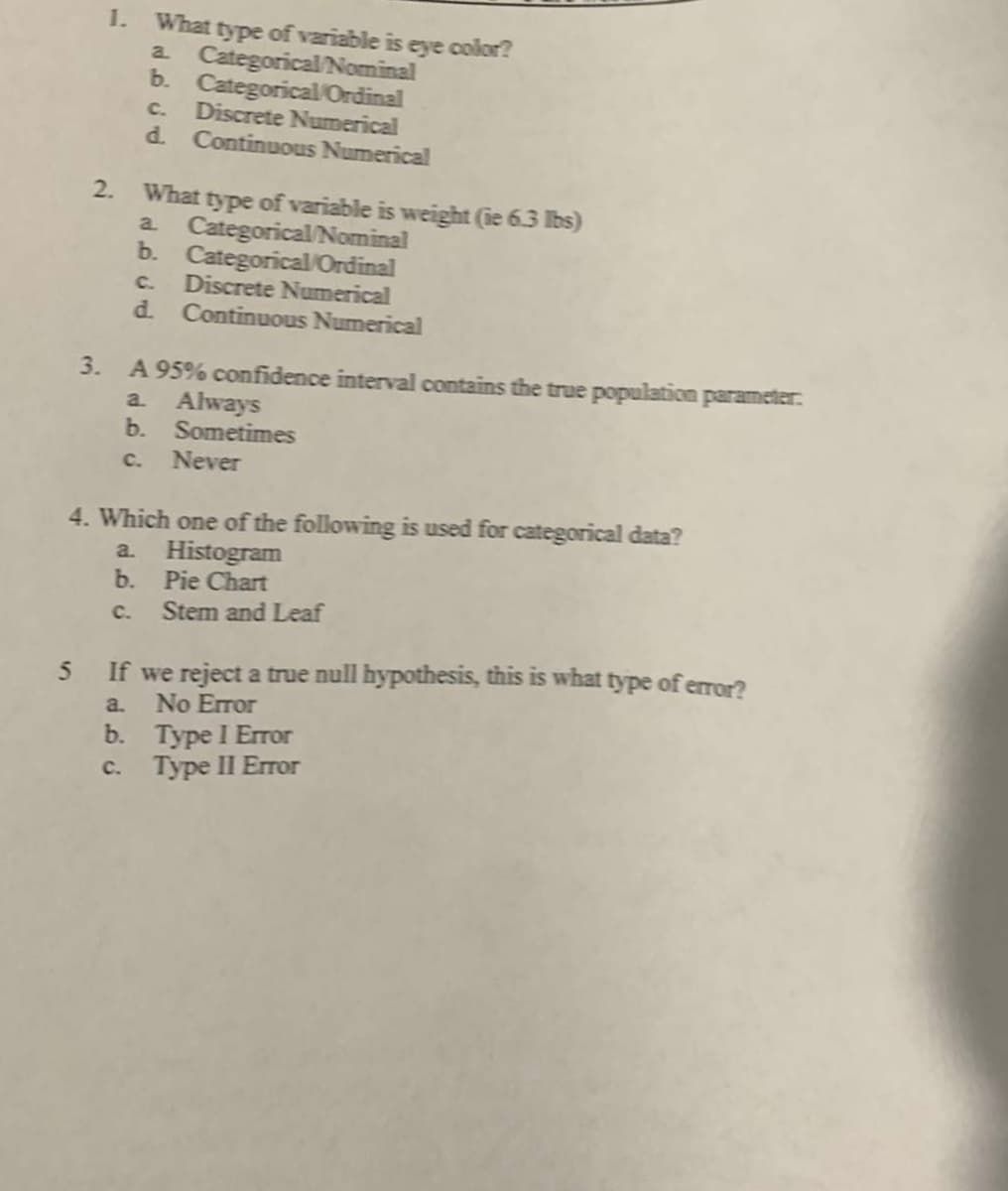 1. What type of variable is eye color?
a Categorical/Nominal
b. Categorical/Ordinal
C.
Discrete Numerical
d.
Continuous Numerical
2.
What type of variable is weight (ie 6.3 lbs)
a Categorical/Nominal
b.
Categorical Ordinal
Discrete Numerical
d.
C.
Continuous Numerical
3.
A 95% confidence interval contains the true population parameter:
Always
b.
a.
Sometimes
Never
cC.
4. Which one of the following is used for categorical data?
a. Histogram
b. Pie Chart
Stem and Leaf
C.
5 If we reject a true null hypothesis, this is what type of error?
a. No Error
b. Туре I Emor
Туpe II Егor
с.
