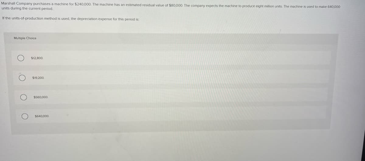 Marshall Company purchases a machine for $240,000. The machine has an estimated residual value of $80,000. The company expects the machine to produce eight million units. The machine is used to make 640,000
units during the current period.
If the units-of-production method is used, the depreciation expense for this period is:
Multiple Choice
O
O
O
$12,800
$19,200
$560,000
$640,000