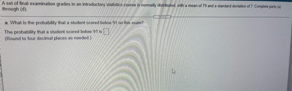 A set of final examination grades in an introductory statistics course is normally distributed, with a mean of 79 and a standard deviation of 7. Complete parts (a)
through (d).
a. What is the probability that a student scored below 91 on this exam?
The probability that a student scored below 91 is
(Round to four decimal places as needed.)
