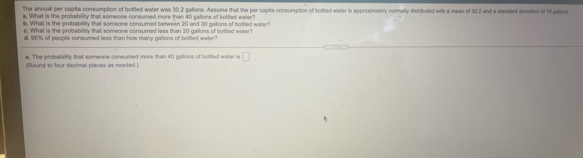 The annual per capita consumption of bottled water was 30.2 gallons. Assume that the per capita consumption of bottled water is approximately normally distributed with a mean of 30.2 and a standard deviation of 10 gallons.
a. What is the probability that someone consumed more than 40 gallons of bottled water?
b. What is the probability that someone consumed between 20 and 30 gallons of bottled water?
c. What is the probability that someone consumed less than 20 gallons of bottled water?
d. 95% of people consumed less than how many gallons of bottled water?
...
a. The probability that someone consumed more than 40 gallons of bottled water is.
(Round to four decimal places as needed.)
