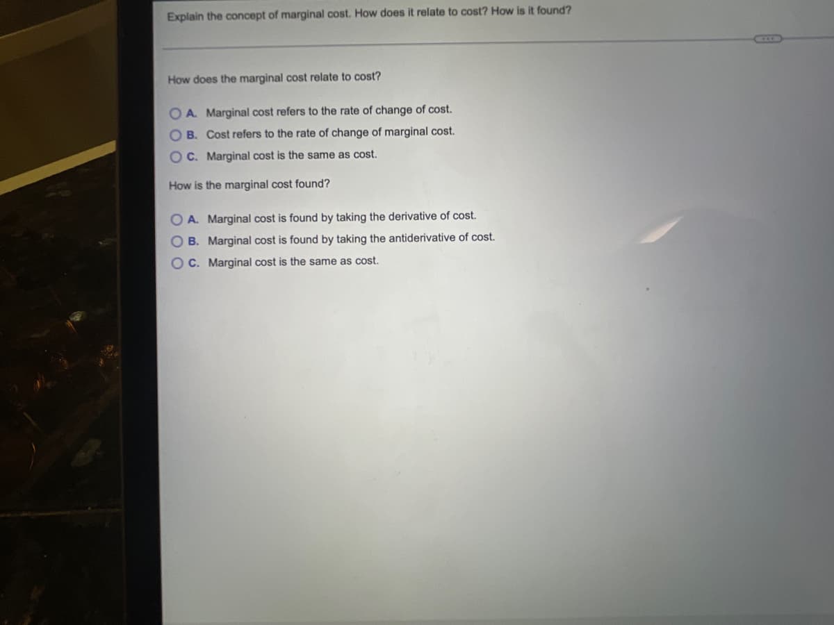 Explain the concept of marginal cost. How does it relate to cost? How is it found?
How does the marginal cost relate to cost?
O A. Marginal cost refers to the rate of change of cost.
OB. Cost refers to the rate of change of marginal cost.
OC. Marginal cost is the same as cost.
How is the marginal cost found?
OA. Marginal cost is found by taking the derivative of cost.
OB. Marginal cost is found by taking the antiderivative of cost.
OC. Marginal cost is the same as cost.