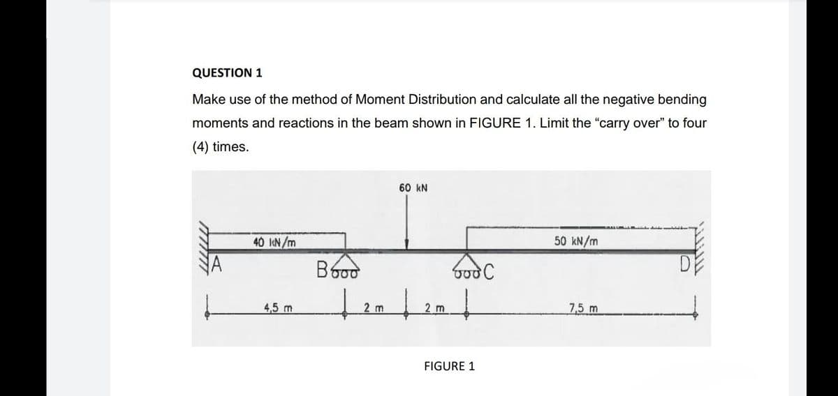 QUESTION 1
Make use of the method of Moment Distribution and calculate all the negative bending
moments and reactions in the beam shown in FIGURE 1. Limit the "carry over" to four
(4) times.
60 kN
40 kN/m
50 kN/m
D
God C
4,5 m
7,5 m
Booo
2 m
↓
2 m
FIGURE 1