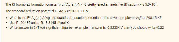 The Kf (complex formation constant) of [Ag(en)₂*]
<<Bis(ethylenediamine)silver(1) cation>> is 5.0x107.
The standard reduction potential Eº Ag+/Ag is +0.800 V.
• What is the Eº Ag(en)2*/Ag--the standard reduction potential of the silver complex to Agº at 298.15 K?
• Use F= 96485 units, R= 8.3145 J/mol K.
• Write answer in 2 (Two) significant figures. example if answer is -0.22334 V then you should write -0.22