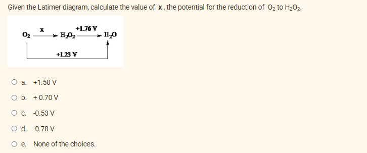 Given the Latimer diagram, calculate the value of x, the potential for the reduction of O₂ to H₂O₂.
+1.76 V
0₂
H₂O₂.
H₂O
+1.23 V
O a. +1.50 V
O b. +0.70 V
O c. -0.53 V
d.
-0.70 V
e. None of the choices.
