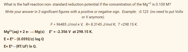 What is the half-reaction non- standard reduction potential if the concentration of the Mg*2 is 0.100 M?
Write your answer in 3 significant figures with a positive or negative sign. Example: -0.123 (no need to put Volts
or V anymore).
F = 96485 J/mol e V, R= 8.3145 J/mol K; T=298.15 K.
Mg2+(aq) + 2 e- – Mg(s) E° = -2.356 V at 298.15 K.
E = E° - (0.0592/z) log Q
E= E° - (RT/zF) In Q.
