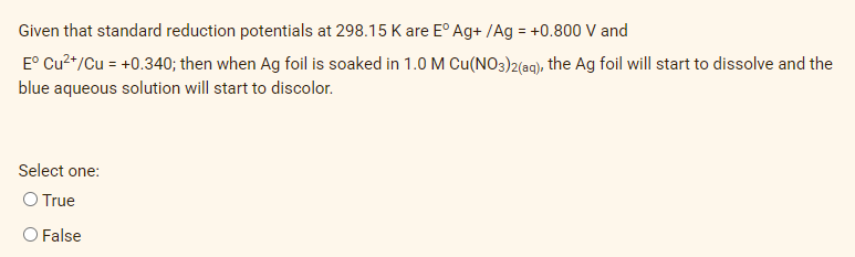 Given that standard reduction potentials at 298.15 K are E° Ag+ /Ag = +0.800 V and
E° Cu²+/Cu = +0.340; then when Ag foil is soaked in 1.0M Cu(NO3)2(ag), the Ag foil will start to dissolve and the
blue aqueous solution will start to discolor.
Select one:
O True
O False
