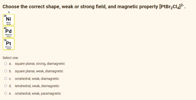 Choose the correct shape, weak or strong field, and magnetic property [PtBr₂C14]²-.
28
a. square planar, strong, diamagnetic
O b. square planar, weak, diamagnetic
O c. octahedral, weak, diamagnetic
O d. tetrahedral, weak, diamagnetic
O e. octahedral, weak, paramagnetic
ZI
Ni
46
Pd
Paladium
100 42
Pt
Platinum
195.08
Select one:
78