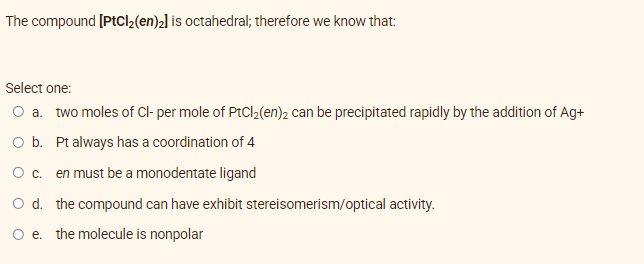 The compound [PtCl₂(en)₂] is octahedral; therefore we know that:
Select one:
O a. two moles of Cl- per mole of PtCl₂(en)2 can be precipitated rapidly by the addition of Ag+
O b. Pt always has a coordination of 4
O c. en must be a monodentate ligand
O d. the compound can have exhibit stereisomerism/optical activity.
O e. the molecule is nonpolar