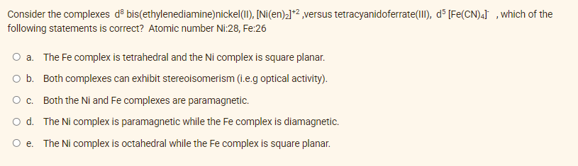 Consider the complexes d bis(ethylenediamine) nickel(II), [Ni(en)₂]+², versus tetracyanidoferrate (III), d5 [Fe(CN)4], which of the
following statements is correct? Atomic number Ni:28, Fe:26
O a. The Fe complex is tetrahedral and the Ni complex is square planar.
O b. Both complexes can exhibit stereoisomerism (i.e.g optical activity).
O c. Both the Ni and Fe complexes are paramagnetic.
O d.
The Ni complex is paramagnetic while the Fe complex is diamagnetic.
The Ni complex is octahedral while the Fe complex is square planar.
O e.