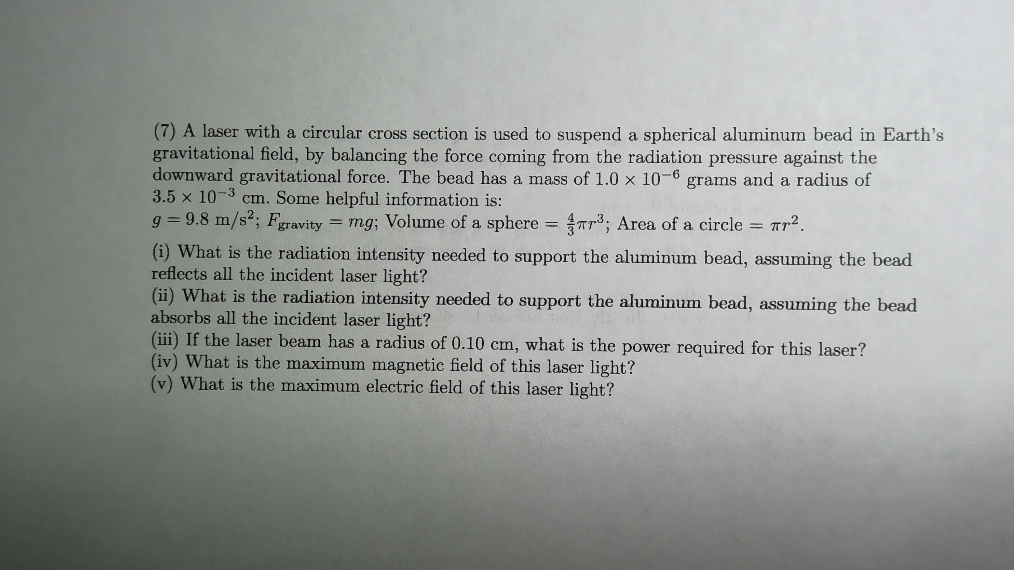 (7) A laser with a circular cross section is used to suspend a spherical aluminum bead in Earth's
gravitational field, by balancing the force coming from the radiation pressure against the
downward gravitational force. The bead has a mass of 1.0 x 10-6 grams and a radius of
3.5 x 10-3 cm. Some helpful information is:
g = 9.8 m/s2; Fgravity = mg; Volume of a sphere = r3; Area of a circle = Tr2.
%3D
%3D
(i) What is the radiation intensity needed to support the aluminum bead, assuming the bead
reflects all the incident laser light?
(ii) What is the radiation intensity needed to support the aluminum bead, assuming the bead
absorbs all the incident laser light?
(iii) If the laser beam has a radius of 0.10 cm, what is the power required for this laser?
(iv) What is the maximum magnetic field of this laser light?
(v) What is the maximum electric field of this laser light?
