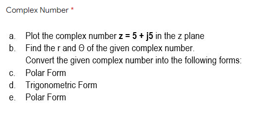 Complex Number
a. Plot the complex number z = 5 + j5 in the z plane
b. Find the r and O of the given complex number.
Convert the given complex number into the following forms:
C.
Polar Form
d. Trigonometric Form
Polar Form
е.

