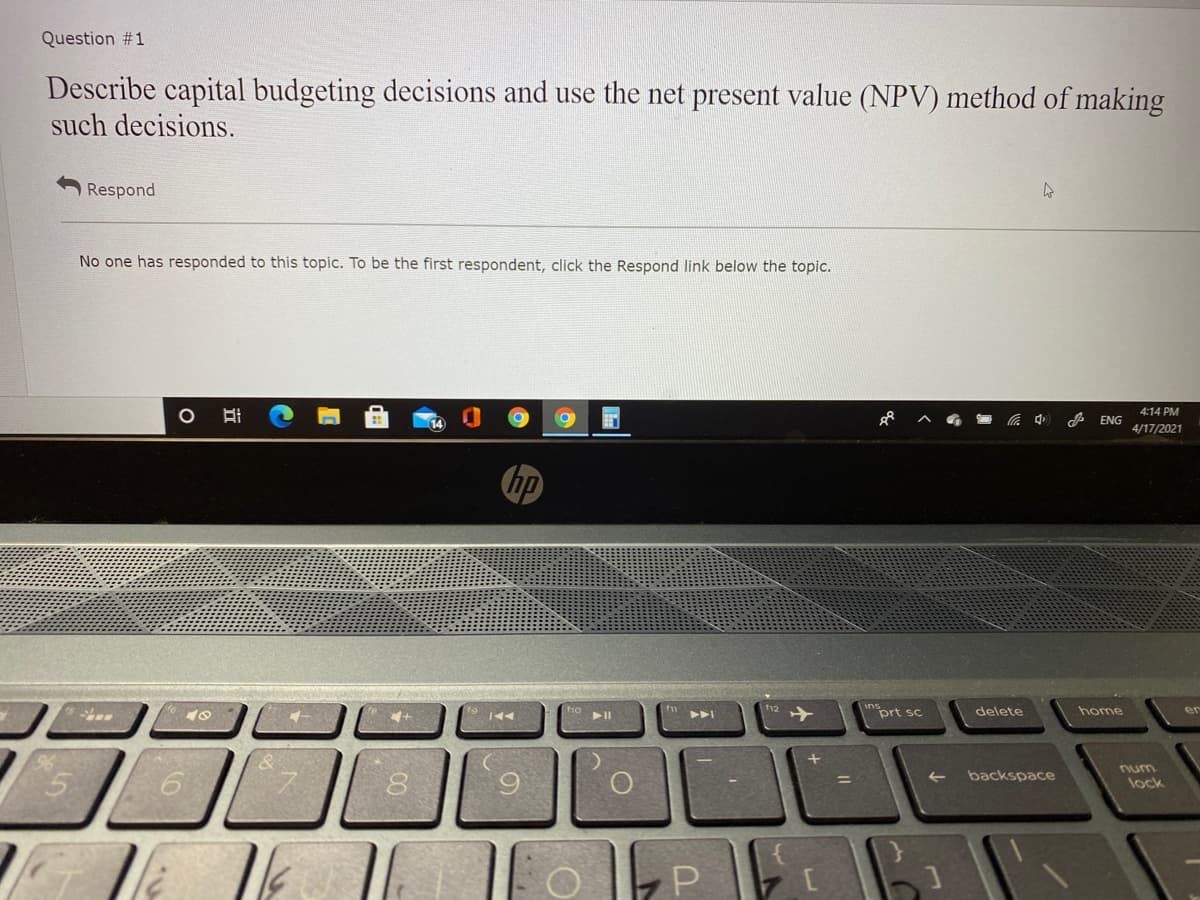 Question #1
Describe capital budgeting decisions and use the net present value (NPV) method of making
such decisions.
Respond
No one has responded to this topic. To be the first respondent, click the Respond link below the topic.
4:14 PM
ENG
4/17/2021
hp
f12
prt sc
delete
home
er
イ
num
backspace
lock
