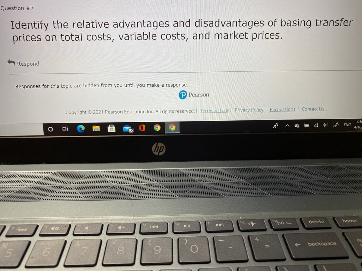 Question #7
Identify the relative advantages and disadvantages of basing transfer
prices on total costs, variable costs, and market prices.
Respond
Responses for this topic are hidden from you until you make a response.
P Pearson
Copyright © 2021 Pearson Education Inc. All rights reserved. I Terms of Use l Privacy Policy Permissions I Contact Us |
4:5e
A ENG
4/16
hp
inort sc
delete
home
f12
backspace
%3D
