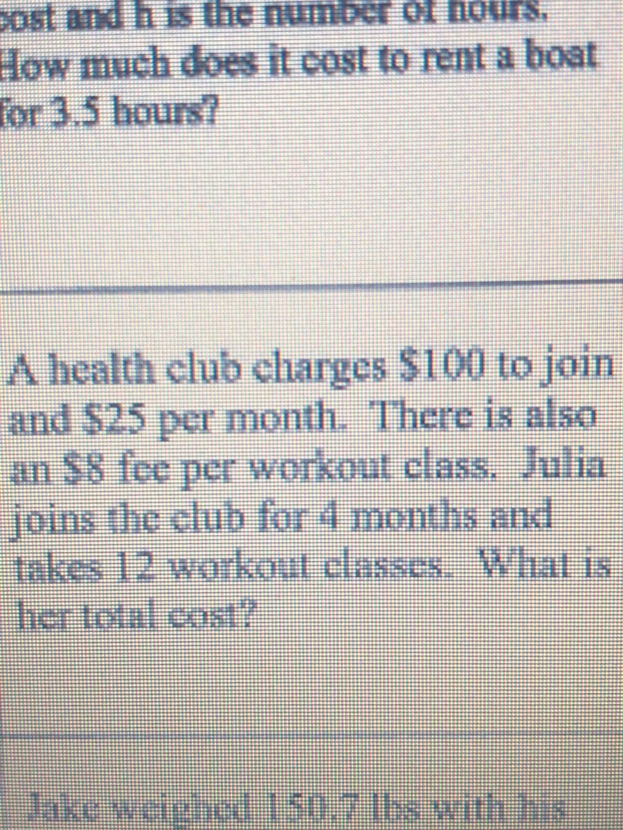Dost and h is the numbe of hours.
How much does it cost to rent a boat
for 3.5 hours?
A health club charges $100 to join
and $25 per month. There is also
an $8 fee per workout class, Julia
joins the club for 4 months and
takes 12 workout classes. What is
her total cost?
Jake welphed 150.7168 with hs
