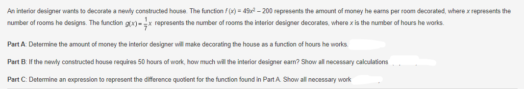 An interior designer wants to decorate a newly constructed house. The function f(x) = 49x² - 200 represents the amount of money he earns per room decorated, where x represents the
number of rooms he designs. The function g(x)=x represents the number of rooms the interior designer decorates, where x is the number of hours he works.
Part A: Determine the amount of money the interior designer will make decorating the house as a function of hours he works.
Part B: If the newly constructed house requires 50 hours of work, how much will the interior designer earn? Show all necessary calculations
Part C: Determine an expression to represent the difference quotient for the function found in Part A. Show all necessary work