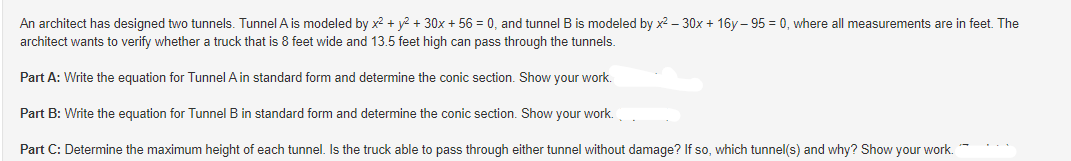 An architect has designed two tunnels. Tunnel A is modeled by x² + y² + 30x + 56 = 0, and tunnel B is modeled by x²-30x + 16y-95= 0, where all measurements are in feet. The
architect wants to verify whether a truck that is 8 feet wide and 13.5 feet high can pass through the tunnels.
Part A: Write the equation for Tunnel A in standard form and determine the conic section. Show your work.
Part B: Write the equation for Tunnel B in standard form and determine the conic section. Show your work.
Part C: Determine the maximum height of each tunnel. Is the truck able to pass through either tunnel without damage? If so, which tunnel(s) and why? Show your work.