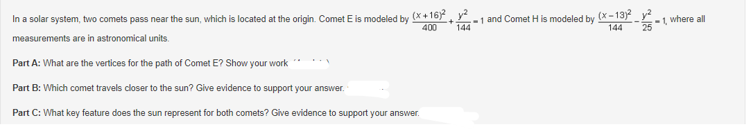 In a solar system, two comets pass near the sun, which is located at the origin. Comet E is modeled by (x+16)² +
400
measurements are in astronomical units.
Part A: What are the vertices for the path of Comet E? Show your work
Part B: Which comet travels closer to the sun? Give evidence to support your answer.
Part C: What key feature does the sun represent for both comets? Give evidence to support your answer.
144
= 1 and Comet H is modeled by (x-13)2 y²
-2-
144
= 1, where all