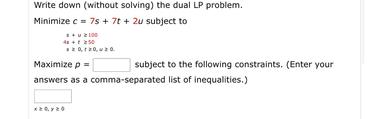 Write down (without solving) the dual LP problem.
Minimize c = 7s + 7t + 2u subject to
s + u 2100
4s + t 2 50
s 2 0, t >0, u 2 0.
Maximize p =
subject to the following constraints. (Enter your
answers as a comma-separated list of inequalities.)
x 2 0, y > 0
