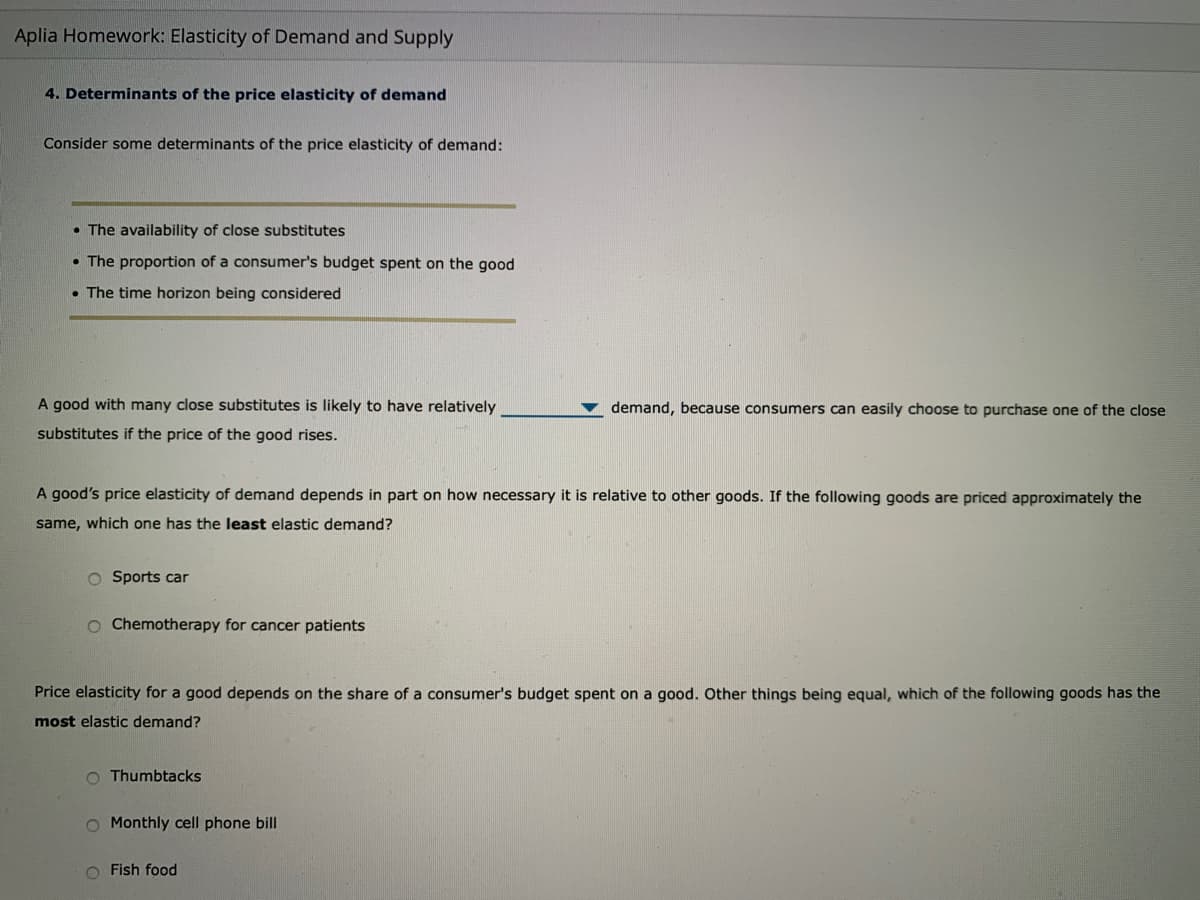 Aplia Homework: Elasticity of Demand and Supply
4. Determinants of the price elasticity of demand
Consider some determinants of the price elasticity of demand:
• The availability of close substitutes
• The proportion of a consumer's budget spent on the good
• The time horizon being considered
A good with many close substitutes is likely to have relatively
demand, because consumers can easily choose to purchase one of the close
substitutes if the price of the good rises.
A good's price elasticity of demand depends in part on how necessary it is relative to other goods. If the following goods are priced approximately the
same, which one has the least elastic demand?
O Sports car
O Chemotherapy for cancer patients
Price elasticity for a good depends on the share of a consumer's budget spent on a good. Other things being equal, which of the following goods has the
most elastic demand?
O Thumbtacks
O Monthly cell phone bill
O Fish food
