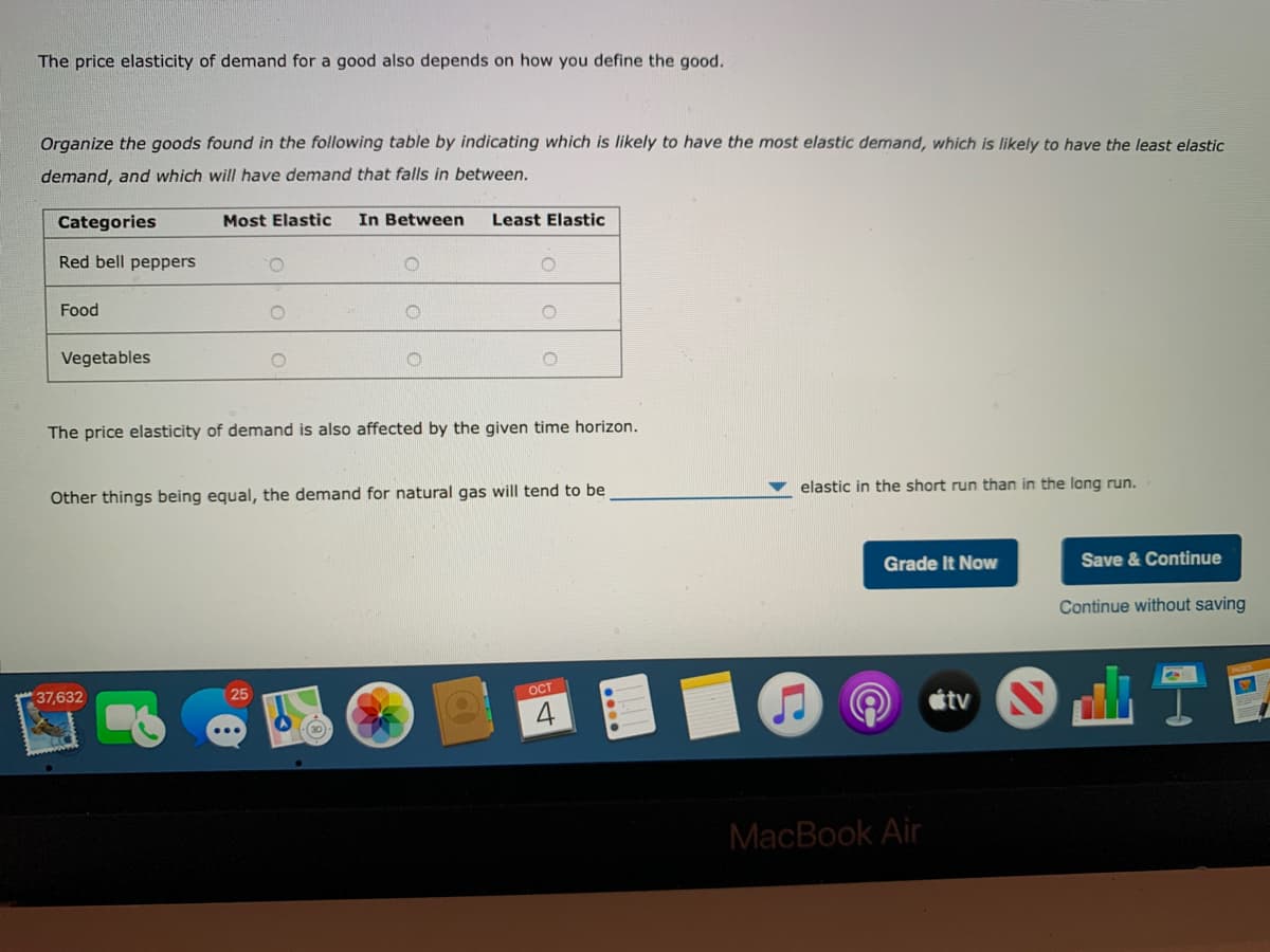 The price elasticity of demand for a good also depends on how you define the good.
Organize the goods found in the following table by indicating which is likely to have the most elastic demand, which is likely to have the least elastic
demand, and which will have demand that falls in between.
Categories
Most Elastic
In Between
Least Elastic
Red bell peppers
O.
Food
Vegetables
The price elasticity of demand is also affected by the given time horizon.
elastic in the short run than in the long run.
Other things being equal, the demand for natural gas will tend to be
Grade It Now
Save & Continue
Continue without saving
OCT
átv S
25
37,632
30
MacBook Air
