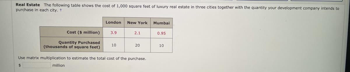 Real Estate The following table shows the cost of 1,000 square feet of luxury real estate in three cities together with the quantity your development company intends to
purchase in each city. t
London
New York
Mumbai
Cost ($ million)
3.9
2.1
0.95
Quantity Purchased
(thousands of square feet)
10
20
10
Use matrix multiplication to estimate the total cost of the purchase.
million
