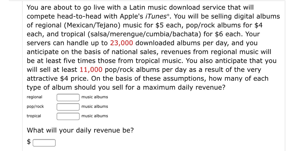 You are about to go live with a Latin music download service that will
compete head-to-head with Apple's iTunes®. You will be selling digital albums
of regional (Mexican/Tejano) music for $5 each, pop/rock albums for $4
each, and tropical (salsa/merengue/cumbia/bachata) for $6 each. Your
servers can handle up to 23,000 downloaded albums per day, and you
anticipate on the basis of national sales, revenues from regional music will
be at least five times those from tropical music. You also anticipate that you
will sell at least 11,000 pop/rock albums per day as a result of the very
attractive $4 price. On the basis of these assumptions, how many of each
type of album should you sell for a maximum daily revenue?
regional
music albums
pop/rock
music albums
tropical
music albums
What will your daily revenue be?
$
