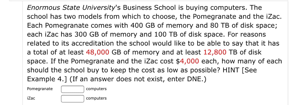 Enormous State University's Business School is buying computers. The
school has two models from which to choose, the Pomegranate and the iZac.
Each Pomegranate comes with 400 GB of memory and 80 TB of disk space;
each iZac has 300 GB of memory and 100 TB of disk space. For reasons
related to its accreditation the school would like to be able to say that it has
a total of at least 48,000 GB of memory and at least 12,800 TB of disk
space. If the Pomegranate and the iZac cost $4,000 each, how many of each
should the school buy to keep the cost as low as possible? HINT [See
Example 4.] (If an answer does not exist, enter DNE.)
Pomegranate
computers
iZac
computers
