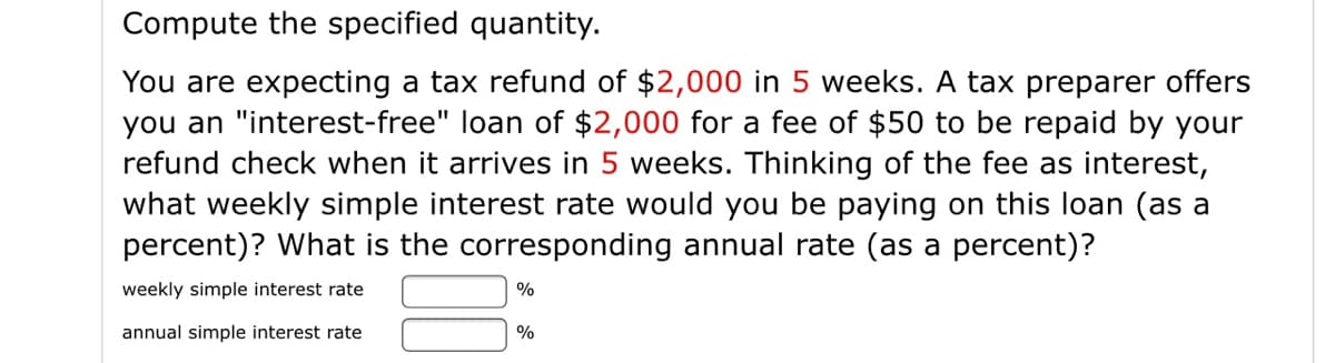 Compute the specified quantity.
You are expecting a tax refund of $2,000 in 5 weeks. A tax preparer offers
you an "interest-free" loan of $2,000 for a fee of $50 to be repaid by your
refund check when it arrives in 5 weeks. Thinking of the fee as interest,
what weekly simple interest rate would you be paying on this loan (as a
percent)? What is the corresponding annual rate (as a percent)?
weekly simple interest rate
%
annual simple interest rate
%
