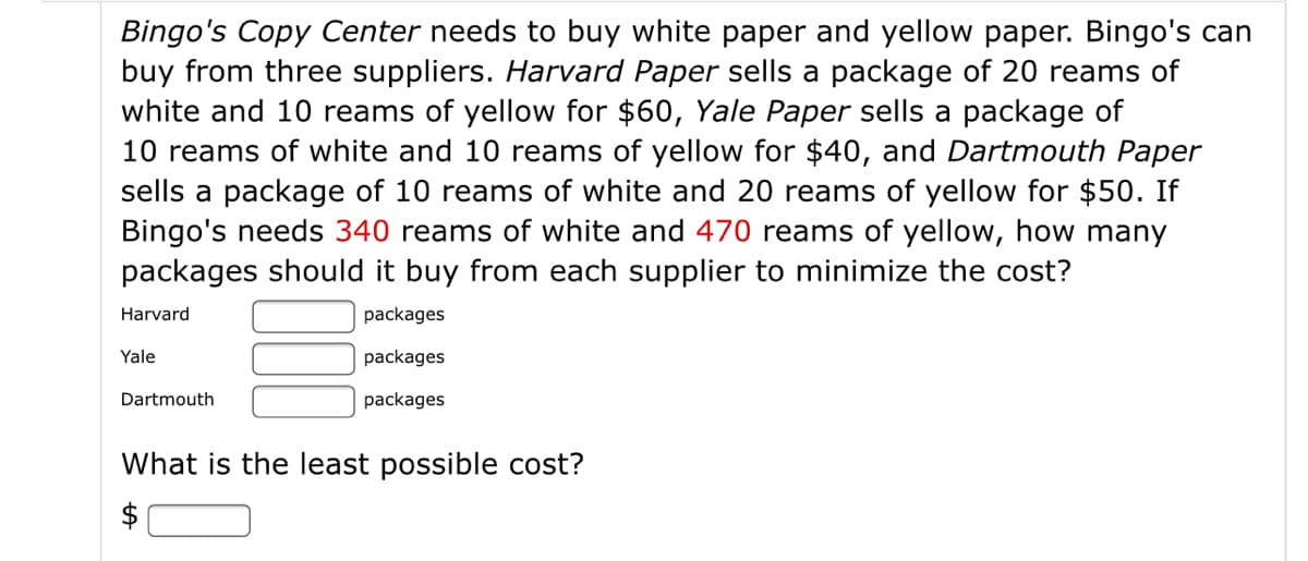Bingo's Copy Center needs to buy white paper and yellow paper. Bingo's can
buy from three suppliers. Harvard Paper sells a package of 20 reams of
white and 10 reams of yellow for $60, Yale Paper sells a package of
10 reams of white and 10 reams of yellow for $40, and Dartmouth Paper
sells a package of 10 reams of white and 20 reams of yellow for $50. If
Bingo's needs 340 reams of white and 470 reams of yellow, how many
packages should it buy from each supplier to minimize the cost?
Harvard
packages
Yale
packages
Dartmouth
packages
What is the least possible cost?
$
