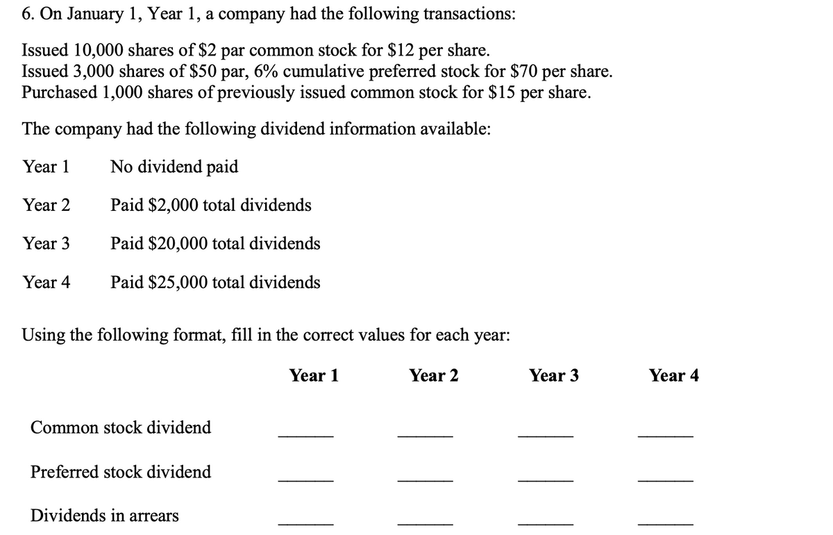 6. On January 1, Year 1, a company had the following transactions:
share.
Issued 10,000 shares of $2 par common stock for $12 per
Issued 3,000 shares of $50 par, 6% cumulative preferred stock for $70 per share.
Purchased 1,000 shares of previously issued common stock for $15 per share.
The company
had the following dividend information available:
Year 1
No dividend paid
Year 2
Paid $2,000 total dividends
Year 3
Paid $20,000 total dividends
Year 4
Paid $25,000 total dividends
Using the following format, fill in the correct values for each year:
Year 1
Year 2
Common stock dividend
Preferred stock dividend
Dividends in arrears
Year 3
Year 4