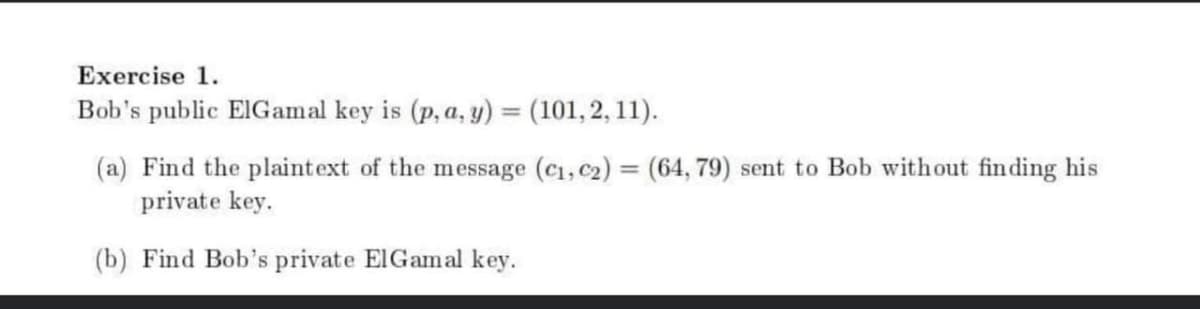 Exercise 1.
Bob's public ElGamal key is (p, a, y) = (101, 2, 11).
%3D
(a) Find the plaintext of the message (c1, c2) = (64, 79) sent to Bob without finding his
private key.
%3D
(b) Find Bob's private ElGamal key.
