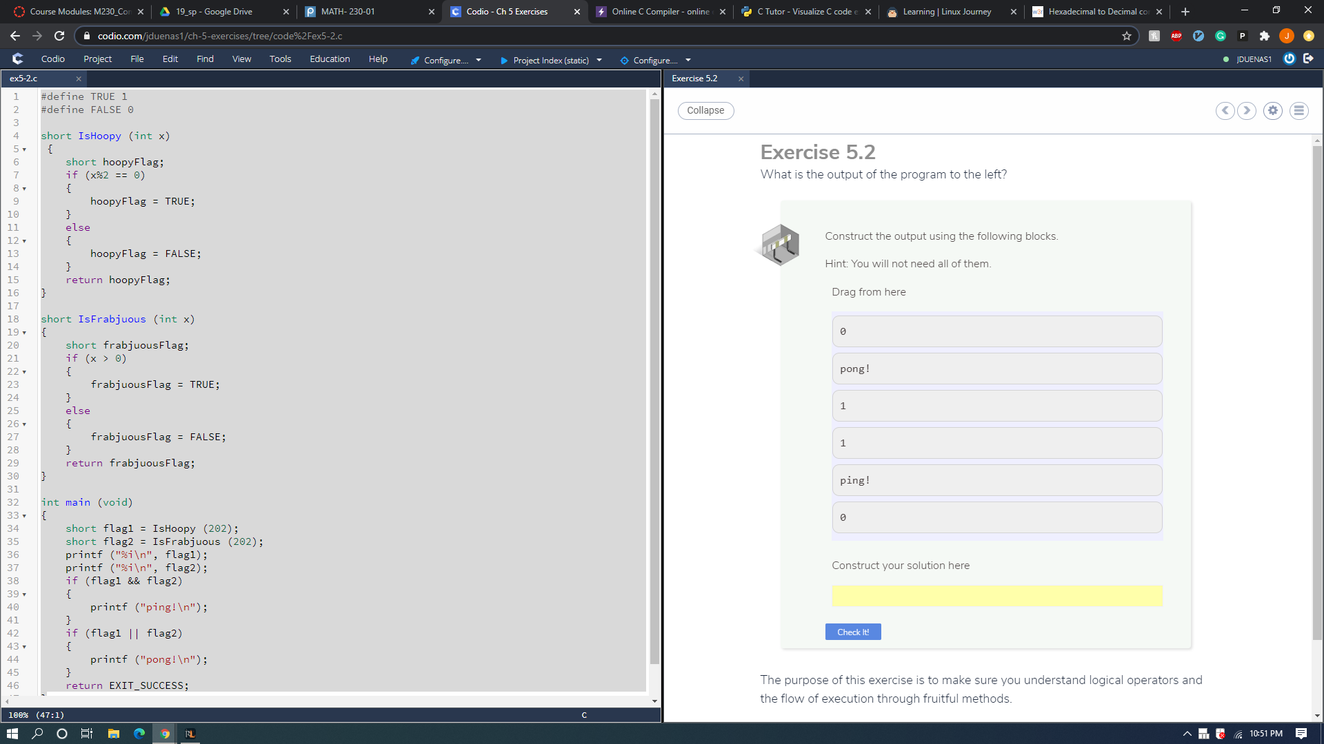 ex5-2.c
Exercise 5.2
1
#define TRUE 1
#define FALSE O
Collapse
3
short IsHoopy (int x)
{
short hoopyFlag;
if (x%2 == 0)
{
4
Exercise 5.2
5-
6.
7
What is the output of the program to the left?
8 -
hoopyFlag = TRUE;
}
10
11
else
12 .
{
Construct the output using the following blocks.
hoopyFlag = FALSE;
}
13
Hint: You will not need all of them.
14
return hoopyFlag;
}
15
16
Drag from here
17
18
short IsFrabjuous (int x)
19 .
short frabjuousFlag;
if (x > 0)
20
21
pong!
{
frabjuousFlag = TRUE;
}
22 .
23
24
1
25
else
26.
{
frabjuousFlag = FALSE;
}
27
28
return frabjuousFlag;
}
29
30
ping!
31
32
int main (void)
{
short flagl = IsHoopy (202);
short flag2 = IsFrabjuous (202);
printf ("%i\n", flagl);
printf ("%i\n", flag2);
if (flagl && flag2)
33 .
34
35
36
37
Construct your solution here
38
39 -
{
40
printf ("ping!\n");
41
if (flagl || flag2)
{
42
Check It!
43
44
printf ("pong!\n");
45
The purpose of this exercise is to make sure you understand logical operators and
46
return EXIT_SUCCESS;
the flow of execution through fruitful methods.
100% (47:1)
