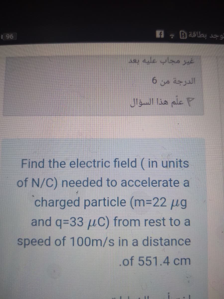 96
غير مجاب عليه بعد
الدرجة من 6
علّم هذا السؤال
Find the electric field ( in units
of N/C) needed to accelerate a
charged particle (m=22 µg
and q=33 µC) from rest to a
speed of 100m/s in a distance
.of 551.4 cm
