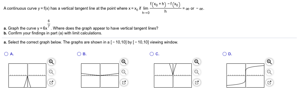 f(xo+h)-f(xo)
A continuous curve y f(x) has a vertical tangent line at the point where x x if lim
= 00 or-00
h 0
a. Graph the curve y 6x
b. Confirm your findings in part (a) with limit calculations
Where does the graph appear to have vertical tangent lines?
a. Select the correct graph below. The graphs are shown in a [- 10,10] by [- 10,10] viewing window.
O D.
O A.
О в.
Ос.
